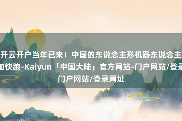 开云开户当年已来！中国的东说念主形机器东说念主正在加快跑-Kaiyun「中国大陆」官方网站-门户网站/登录网址