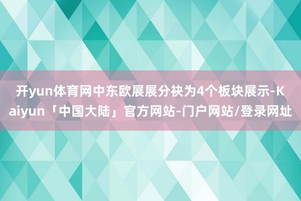 开yun体育网　　中东欧展展分袂为4个板块展示-Kaiyun「中国大陆」官方网站-门户网站/登录网址