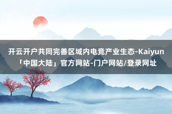 开云开户共同完善区域内电竞产业生态-Kaiyun「中国大陆」官方网站-门户网站/登录网址