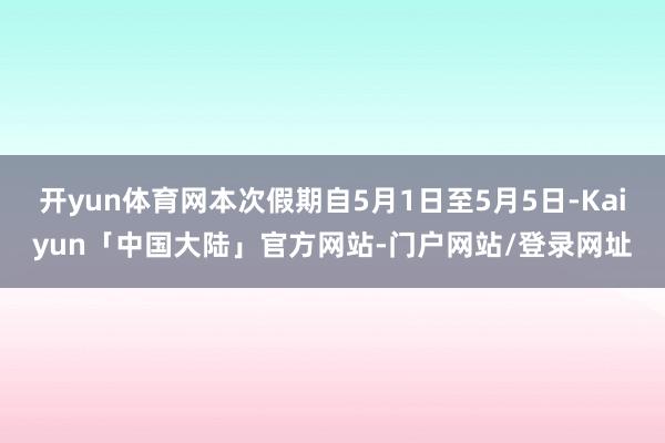 开yun体育网本次假期自5月1日至5月5日-Kaiyun「中国大陆」官方网站-门户网站/登录网址