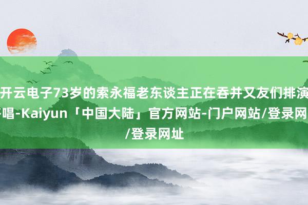 开云电子73岁的索永福老东谈主正在吞并又友们排演齐唱-Kaiyun「中国大陆」官方网站-门户网站/登录网址