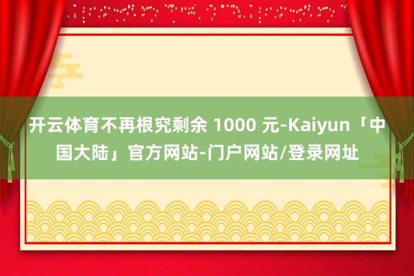 开云体育不再根究剩余 1000 元-Kaiyun「中国大陆」官方网站-门户网站/登录网址