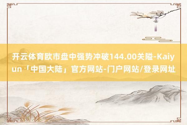 开云体育欧市盘中强势冲破144.00关隘-Kaiyun「中国大陆」官方网站-门户网站/登录网址
