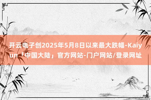 开云电子创2025年5月8日以来最大跌幅-Kaiyun「中国大陆」官方网站-门户网站/登录网址