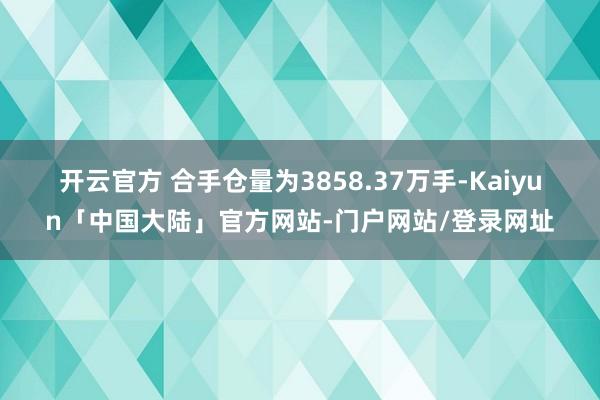 开云官方 　　合手仓量为3858.37万手-Kaiyun「中国大陆」官方网站-门户网站/登录网址