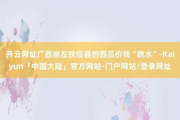 开云网址广西崇左扶绥县的西瓜价钱“跳水”-Kaiyun「中国大陆」官方网站-门户网站/登录网址