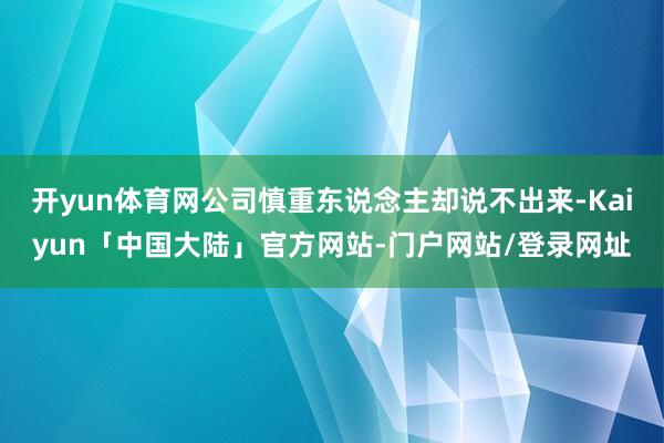 开yun体育网公司慎重东说念主却说不出来-Kaiyun「中国大陆」官方网站-门户网站/登录网址