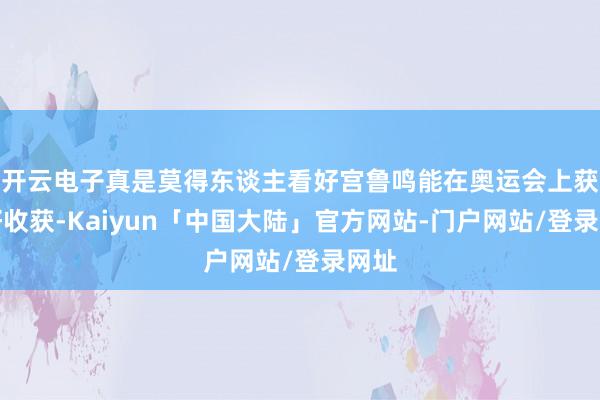开云电子真是莫得东谈主看好宫鲁鸣能在奥运会上获取好收获-Kaiyun「中国大陆」官方网站-门户网站/登录网址