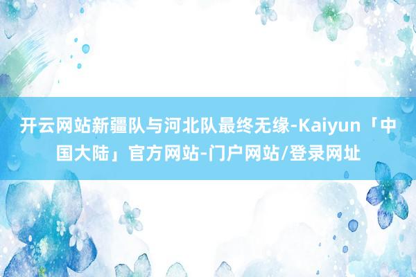 开云网站新疆队与河北队最终无缘-Kaiyun「中国大陆」官方网站-门户网站/登录网址