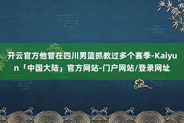 开云官方他曾在四川男篮抓教过多个赛季-Kaiyun「中国大陆」官方网站-门户网站/登录网址