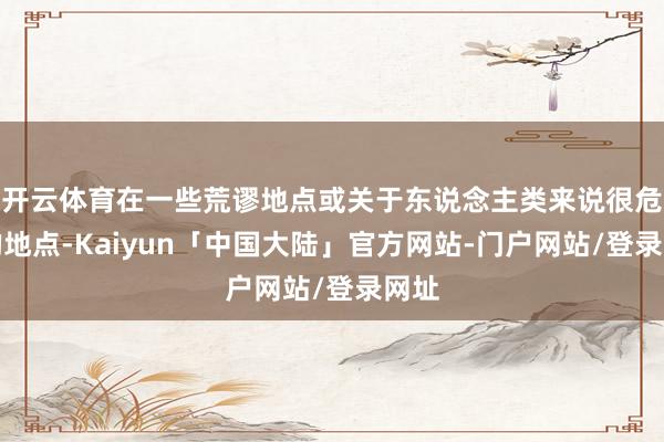 开云体育在一些荒谬地点或关于东说念主类来说很危急的地点-Kaiyun「中国大陆」官方网站-门户网站/登录网址