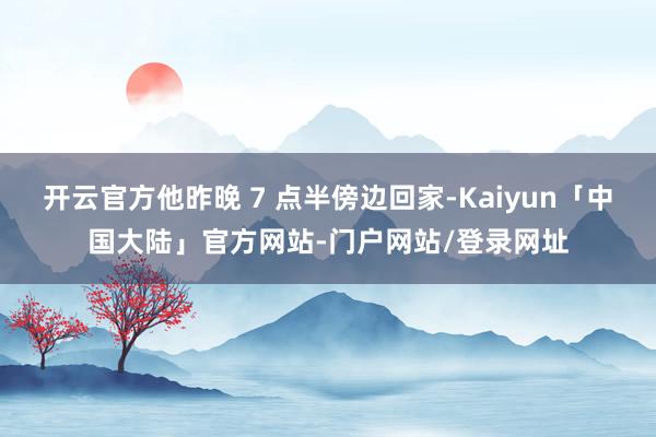 开云官方他昨晚 7 点半傍边回家-Kaiyun「中国大陆」官方网站-门户网站/登录网址