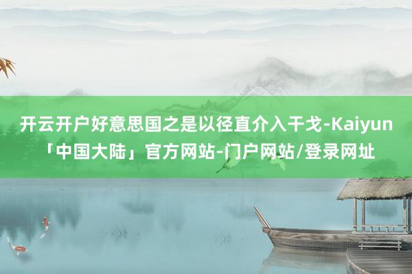 开云开户好意思国之是以径直介入干戈-Kaiyun「中国大陆」官方网站-门户网站/登录网址