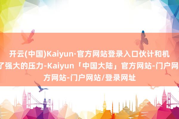 开云(中国)Kaiyun·官方网站登录入口伙计和机器王人承受了强大的压力-Kaiyun「中国大陆」官方网站-门户网站/登录网址