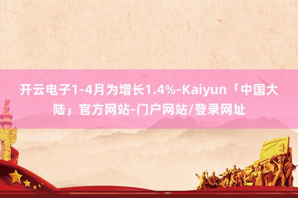 开云电子1-4月为增长1.4%-Kaiyun「中国大陆」官方网站-门户网站/登录网址