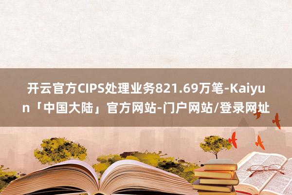 开云官方CIPS处理业务821.69万笔-Kaiyun「中国大陆」官方网站-门户网站/登录网址