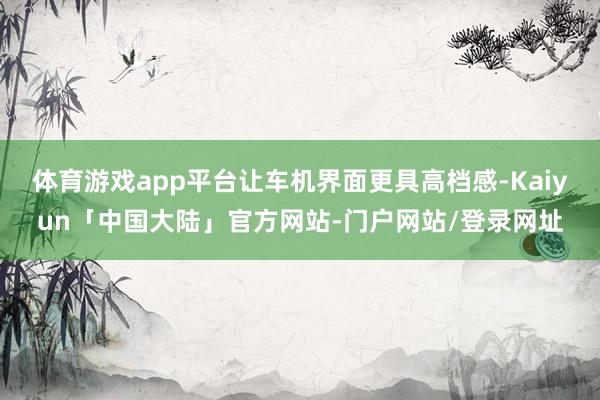 体育游戏app平台让车机界面更具高档感-Kaiyun「中国大陆」官方网站-门户网站/登录网址