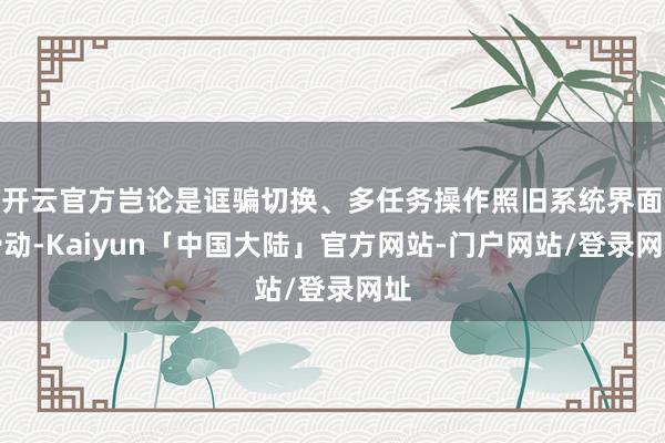 开云官方岂论是诓骗切换、多任务操作照旧系统界面滑动-Kaiyun「中国大陆」官方网站-门户网站/登录网址