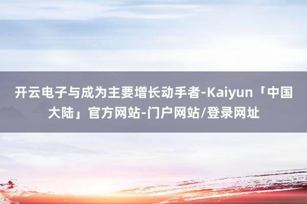 开云电子与成为主要增长动手者-Kaiyun「中国大陆」官方网站-门户网站/登录网址