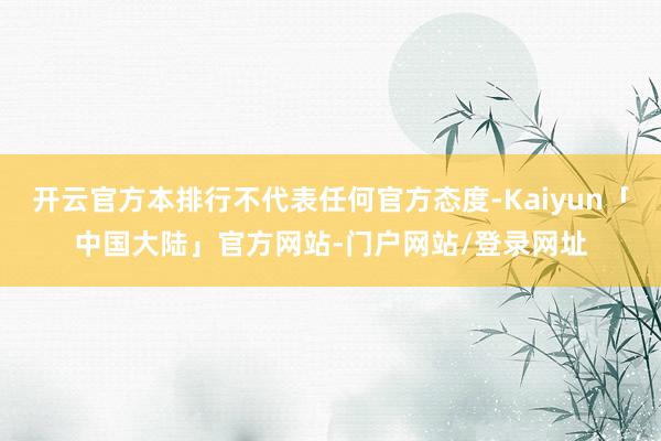 开云官方本排行不代表任何官方态度-Kaiyun「中国大陆」官方网站-门户网站/登录网址