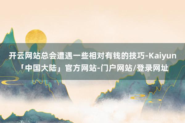 开云网站总会遭遇一些相对有钱的技巧-Kaiyun「中国大陆」官方网站-门户网站/登录网址