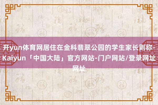 开yun体育网居住在金科翡翠公园的学生家长则称-Kaiyun「中国大陆」官方网站-门户网站/登录网址