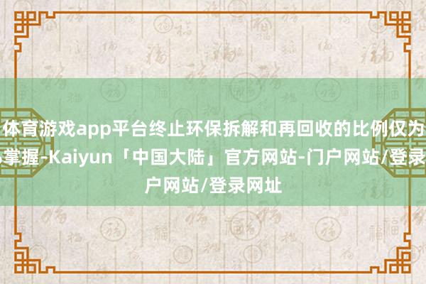 体育游戏app平台终止环保拆解和再回收的比例仅为20%掌握-Kaiyun「中国大陆」官方网站-门户网站/登录网址