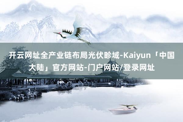 开云网址全产业链布局光伏畛域-Kaiyun「中国大陆」官方网站-门户网站/登录网址