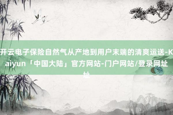 开云电子保险自然气从产地到用户末端的清爽运送-Kaiyun「中国大陆」官方网站-门户网站/登录网址