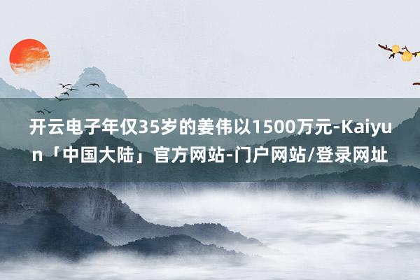 开云电子年仅35岁的姜伟以1500万元-Kaiyun「中国大陆」官方网站-门户网站/登录网址