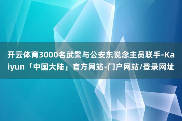 开云体育3000名武警与公安东说念主员联手-Kaiyun「中国大陆」官方网站-门户网站/登录网址