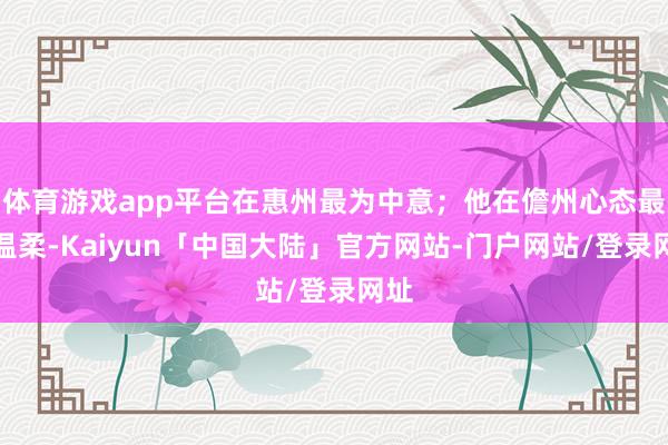 体育游戏app平台在惠州最为中意；他在儋州心态最为温柔-Kaiyun「中国大陆」官方网站-门户网站/登录网址