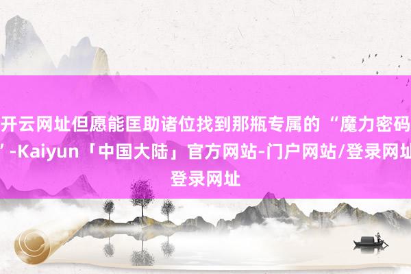 开云网址但愿能匡助诸位找到那瓶专属的 “魔力密码”-Kaiyun「中国大陆」官方网站-门户网站/登录网址
