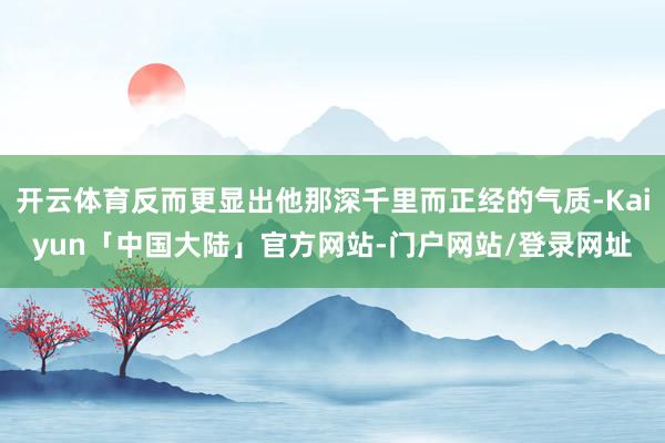 开云体育反而更显出他那深千里而正经的气质-Kaiyun「中国大陆」官方网站-门户网站/登录网址