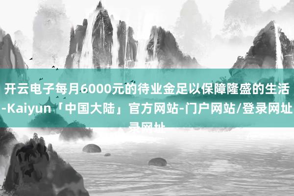 开云电子每月6000元的待业金足以保障隆盛的生活-Kaiyun「中国大陆」官方网站-门户网站/登录网址