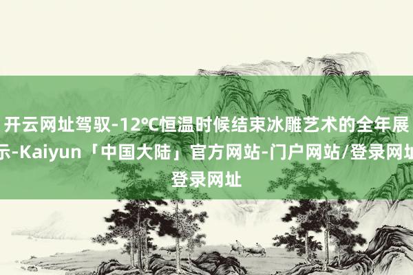 开云网址驾驭-12℃恒温时候结束冰雕艺术的全年展示-Kaiyun「中国大陆」官方网站-门户网站/登录网址