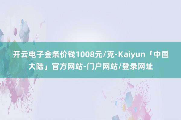 开云电子金条价钱1008元/克-Kaiyun「中国大陆」官方网站-门户网站/登录网址