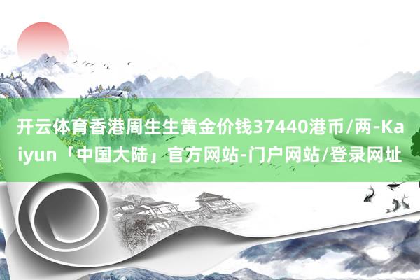 开云体育香港周生生黄金价钱37440港币/两-Kaiyun「中国大陆」官方网站-门户网站/登录网址