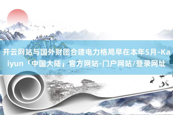 开云网站与国外财团合建电力格局早在本年5月-Kaiyun「中国大陆」官方网站-门户网站/登录网址
