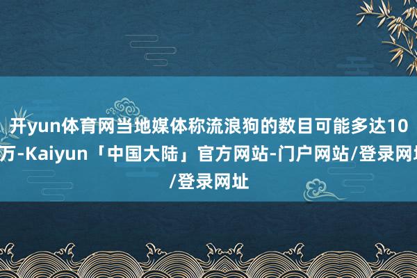 开yun体育网当地媒体称流浪狗的数目可能多达100万-Kaiyun「中国大陆」官方网站-门户网站/登录网址