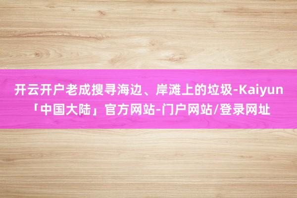 开云开户老成搜寻海边、岸滩上的垃圾-Kaiyun「中国大陆」官方网站-门户网站/登录网址