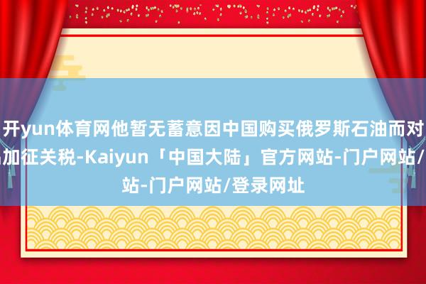 开yun体育网他暂无蓄意因中国购买俄罗斯石油而对中国居品加征关税-Kaiyun「中国大陆」官方网站-门户网站/登录网址