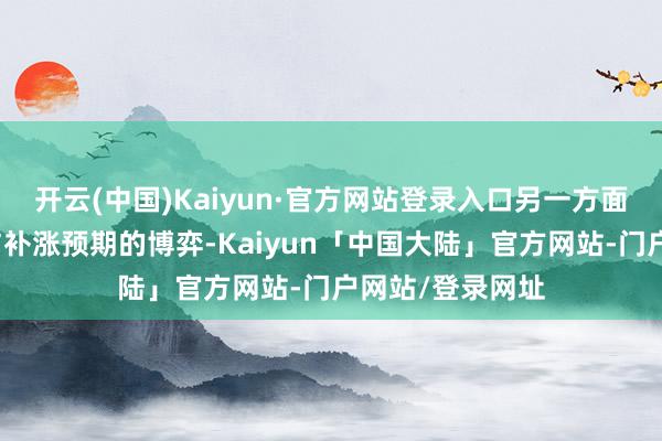 开云(中国)Kaiyun·官方网站登录入口另一方面是资金对弹性与补涨预期的博弈-Kaiyun「中国大陆」官方网站-门户网站/登录网址
