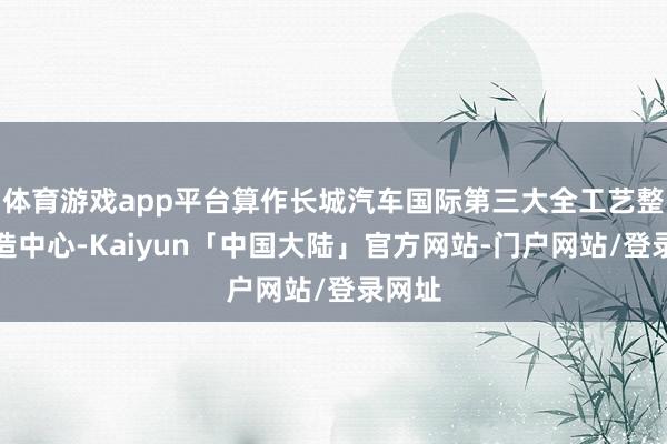 体育游戏app平台算作长城汽车国际第三大全工艺整车制造中心-Kaiyun「中国大陆」官方网站-门户网站/登录网址