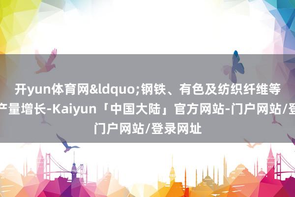 开yun体育网&ldquo;钢铁、有色及纺织纤维等限度的产量增长-Kaiyun「中国大陆」官方网站-门户网站/登录网址