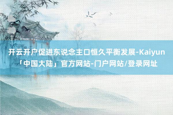 开云开户促进东说念主口恒久平衡发展-Kaiyun「中国大陆」官方网站-门户网站/登录网址