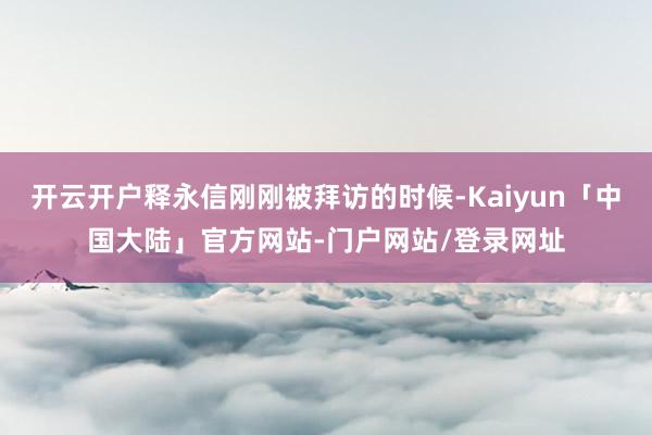 开云开户释永信刚刚被拜访的时候-Kaiyun「中国大陆」官方网站-门户网站/登录网址