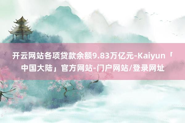 开云网站各项贷款余额9.83万亿元-Kaiyun「中国大陆」官方网站-门户网站/登录网址
