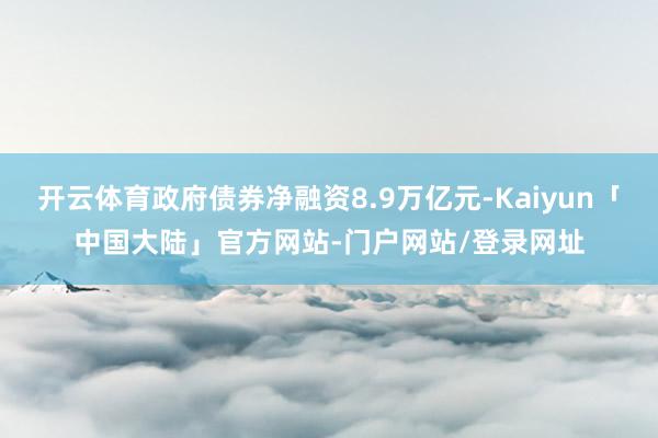 开云体育政府债券净融资8.9万亿元-Kaiyun「中国大陆」官方网站-门户网站/登录网址