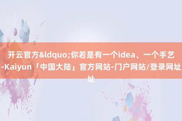 开云官方“你若是有一个idea、一个手艺-Kaiyun「中国大陆」官方网站-门户网站/登录网址
